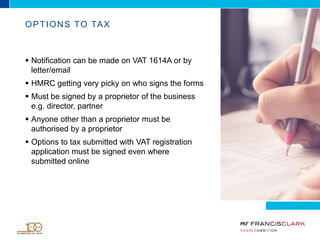 OPTIONS TO TAX
 Notification can be made on VAT 1614A or by
letter/email
 HMRC getting very picky on who signs the forms
 Must be signed by a proprietor of the business
e.g. director, partner
 Anyone other than a proprietor must be
authorised by a proprietor
 Options to tax submitted with VAT registration
application must be signed even where
submitted online
 