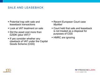  Potential trap with sale and
leaseback transactions
 Look at VAT treatment on sale
 Did the asset cost more than
£250K (plus VAT)?
 If yes consider whether any
clawback of VAT under the Capital
Goods Scheme (CGS)
 Recent European Court case
Mydibel
 Court held that sale and leaseback
is not treated as a disposal for
purposes of CGS
 HMRC are ignoring
SALE AND LEASEBACK
 