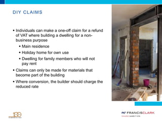 DIY CLAIMS
 Individuals can make a one-off claim for a refund
of VAT where building a dwelling for a non-
business purpose
 Main residence
 Holiday home for own use
 Dwelling for family members who will not
pay rent
 Claims can only be made for materials that
become part of the building
 Where conversion, the builder should charge the
reduced rate
 