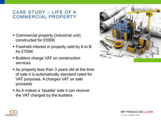 CASE STUDY – LIFE OF A
COMMERCIAL PROPERTY
 Commercial property (industrial unit)
constructed for £500K
 Freehold interest in property sold by A to B
for £700K
 Builders charge VAT on construction
services
 As property less than 3 years old at the time
of sale it is automatically standard rated for
VAT purposes. A charges VAT on sale
proceeds
 As A makes a ‘taxable’ sale it can recover
the VAT charged by the builders
 