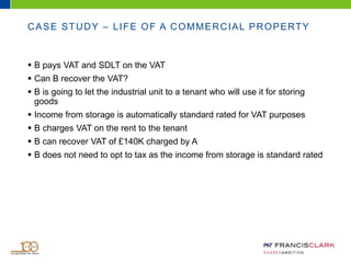 CASE STUDY – LIFE OF A COMMERCIAL PROPERTY
 B pays VAT and SDLT on the VAT
 Can B recover the VAT?
 B is going to let the industrial unit to a tenant who will use it for storing
goods
 Income from storage is automatically standard rated for VAT purposes
 B charges VAT on the rent to the tenant
 B can recover VAT of £140K charged by A
 B does not need to opt to tax as the income from storage is standard rated
 