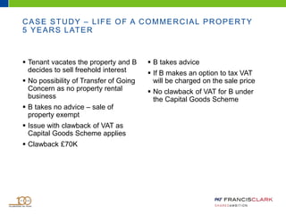  Tenant vacates the property and B
decides to sell freehold interest
 No possibility of Transfer of Going
Concern as no property rental
business
 B takes no advice – sale of
property exempt
 Issue with clawback of VAT as
Capital Goods Scheme applies
 Clawback £70K
 B takes advice
 If B makes an option to tax VAT
will be charged on the sale price
 No clawback of VAT for B under
the Capital Goods Scheme
CASE STUDY – LIFE OF A COMMERCIAL PROPERTY
5 YEARS LATER
 