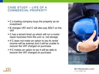 CASE STUDY – LIFE OF A
COMMERCIAL PROPERTY
 C a trading company buys the property as an
investment
 B charges VAT and C will also pay SDLT on the
VAT
 C has a tenant lined up which will run a motor
repair business from the unit i.e. not storage
 If C does not make an option to tax its rental
income will be exempt and it will be unable to
recover the VAT charged on purchase
 If C makes an option to tax it will be able to
recover the VAT charged on purchase
 