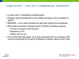 CASE STUDY – LIFE OF A COMMERCIAL PROPERTY
 2 years later C undertaking reorganisation
 Property will be distributed to new holding company (D) by dividend in
specie
 BEWARE – as no sale proceeds the gift rules need to be considered
 Gift could be transfer of going concern (TOGC) if holding company
 Carries on property rental business
 Registers for VAT
 Makes option to tax
 If no TOGC gift rules apply. As C has recovered VAT on purchase, VAT
must be accounted for on gift to D based on market value at time of gift
 