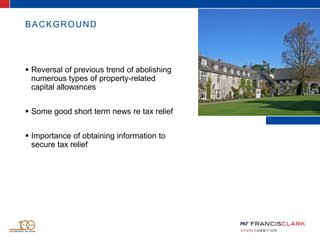 BACKGROUND
 Reversal of previous trend of abolishing
numerous types of property-related
capital allowances
 Some good short term news re tax relief
 Importance of obtaining information to
secure tax relief
 