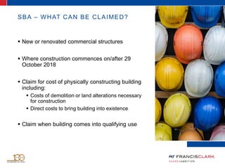 SBA – WHAT CAN BE CLAIMED?
 New or renovated commercial structures
 Where construction commences on/after 29
October 2018
 Claim for cost of physically constructing building
including:
 Costs of demolition or land alterations necessary
for construction
 Direct costs to bring building into existence
 Claim when building comes into qualifying use
 