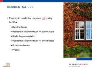 RESIDENTIAL USE
 Property in residential use does not qualify
for SBA
Dwelling-house
Residential accommodation for school pupils
Student accommodation
Residential accommodation for armed forces
Some care homes
Prisons
 