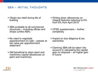  Obtain tax relief during life of
building
 SBA available to all commercial
structures – including offices and
shops (unlike ABA)
 No need to negotiate
apportionment on sale – passes at
tax value per apportionment
statement
 Still beneficial to claim plant and
machinery capital allowances on
plant and machinery
 Writing down allowances on
integral features reducing to 6%
from 8% from April 2019
 CPSE questionnaire – further
complexity
 Impact on due diligence & tax
warranties
 Claiming SBA will be taken into
account in calculating the capital
gain on disposal – so higher gain
in future
SBA – INITIAL THOUGHTS
 