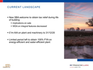 CURRENT LANDSCAPE
 New SBA welcome to obtain tax relief during life
of building
 implications on sale
 WDA on integral features decreased
 £1m AIA on plant and machinery to 31/12/20
 Limited period left to obtain 100% FYA on
energy-efficient and water-efficient plant
 