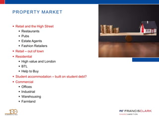 PROPERTY MARKET
 Retail and the High Street
 Restaurants
 Pubs
 Estate Agents
 Fashion Retailers
 Retail – out of town
 Residential
 High value and London
 BTL
 Help to Buy
 Student accommodation – built on student debt?
 Commercial
 Offices
 Industrial
 Warehousing
 Farmland
 