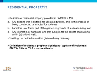  Definition of residential property provided in FA 2003, s 116:
a. Any building that is suitable for use as a dwelling, or is in the process of
being constructed or adapted for such use
b. Land that is or forms part of the garden or grounds of such a building; and
c. Any interest in or right over land that subsists for the benefit of a building
within (a) or land in (b).
 ‘dwelling’ not defined – must be given ordinary meaning.
 Definition of residential property significant - top rate of residential
SDLT is 15% vs 5% for non-residential.
RESIDENTIAL PROPERTY?
 