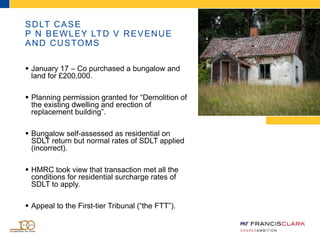 SDLT CASE
P N BEWLEY LTD V REVENUE
AND CUSTOMS
 January 17 – Co purchased a bungalow and
land for £200,000.
 Planning permission granted for “Demolition of
the existing dwelling and erection of
replacement building”.
 Bungalow self-assessed as residential on
SDLT return but normal rates of SDLT applied
(incorrect).
 HMRC took view that transaction met all the
conditions for residential surcharge rates of
SDLT to apply.
 Appeal to the First-tier Tribunal (“the FTT”).
 