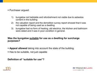 Purchaser argued:
1) bungalow not habitable and refurbishment not viable due to asbestos
content in the building
2) the valuation report and the demolition survey report showed that it was
not capable of being used as a dwelling
3) bungalow had no form of heating, old electrics, the kitchen and bathroom
were dated and it was in poor condition in general.
Was the bungalow suitable for use as a dwelling for surcharge
purposes?
 Appeal allowed taking into account the state of the building.
 Has to be suitable, not just capable
Definition of “suitable for use”?
 
