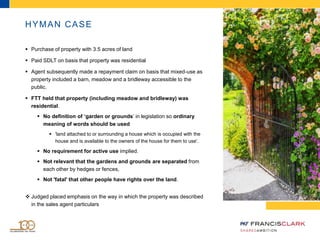 HYMAN CASE
 Purchase of property with 3.5 acres of land
 Paid SDLT on basis that property was residential
 Agent subsequently made a repayment claim on basis that mixed-use as
property included a barn, meadow and a bridleway accessible to the
public.
 FTT held that property (including meadow and bridleway) was
residential.
 No definition of ‘garden or grounds’ in legislation so ordinary
meaning of words should be used
 'land attached to or surrounding a house which is occupied with the
house and is available to the owners of the house for them to use'.
 No requirement for active use implied.
 Not relevant that the gardens and grounds are separated from
each other by hedges or fences,
 Not 'fatal' that other people have rights over the land.
 Judged placed emphasis on the way in which the property was described
in the sales agent particulars
 