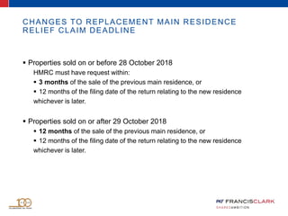 CHANGES TO REPLACEMENT MAIN RESIDENCE
RELIEF CLAIM DEADLINE
 Properties sold on or before 28 October 2018
HMRC must have request within:
 3 months of the sale of the previous main residence, or
 12 months of the filing date of the return relating to the new residence
whichever is later.
 Properties sold on or after 29 October 2018
 12 months of the sale of the previous main residence, or
 12 months of the filing date of the return relating to the new residence
whichever is later.
 