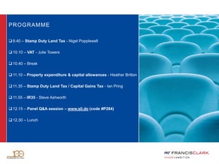 PROGRAMME
 9.40 – Stamp Duty Land Tax - Nigel Popplewell
 10.10 – VAT - Julie Towers
 10.40 – Break
 11.10 – Property expenditure & capital allowances - Heather Britton
 11.35 – Stamp Duty Land Tax / Capital Gains Tax - Ian Pring
 11.55 – IR35 - Steve Ashworth
 12.15 – Panel Q&A session – www.sli.do (code #P284)
 12.30 – Lunch
 