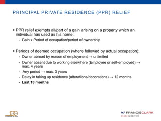 PRINCIPAL PRIVATE RESIDENCE (PPR) RELIEF
 PPR relief exempts all/part of a gain arising on a property which an
individual has used as his home:
- Gain x Period of occupation/period of ownership
 Periods of deemed occupation (where followed by actual occupation):
- Owner abroad by reason of employment → unlimited
- Owner absent due to working elsewhere (Employee or self-employed) →
max. 4 years
- Any period → max. 3 years
- Delay in taking up residence (alterations/decorations) → 12 months
- Last 18 months
 