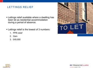 LETTINGS RELIEF
 Lettings relief available where a dwelling has
been let as residential accommodation
during a period of absence.
 Lettings relief is the lowest of 3 numbers:
1. PPR relief
2. Gain
3. £40,000
 