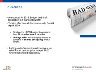 CHANGES
 Announced in 2018 Budget and draft
legislation in Finance Bill 2019
 To take effect on all disposals made from 6
April 2020:
- Final period of PPR exemption reduced
from 18 months from 9 months.
- Lettings relief will only apply where an
owner is in shared occupancy with a
tenant.
 Lettings relief restriction retroactive - no
relief for let periods prior to April 2020
where not shared occupancy.
 