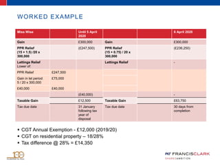 WORKED EXAMPLE
 CGT Annual Exemption - £12,000 (2019/20)
 CGT on residential property – 18/28%
 Tax difference @ 28% = £14,350
Miss Wise Until 5 April
2020
6 April 2020
Gain £300,000 Gain £300,000
PPR Relief
(15 + 1.5) /20 x
300,000
(£247,500) PPR Relief
(15 + 0.75) / 20 x
300,000
(£236,250)
Lettings Relief
Lower of:
Lettings Relief -
PPR Relief £247,500
Gain in let period
5 / 20 x 300,000
£75,000
£40,000 £40,000
(£40,000) -
Taxable Gain £12,500 Taxable Gain £63,750
Tax due date 31 January
following tax
year of
disposal
Tax due date 30 days from
completion
 