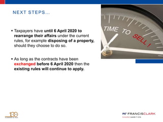 NEXT STEPS…
 Taxpayers have until 6 April 2020 to
rearrange their affairs under the current
rules, for example disposing of a property,
should they choose to do so.
 As long as the contracts have been
exchanged before 6 April 2020 then the
existing rules will continue to apply.
 