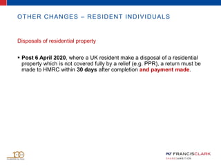 OTHER CHANGES – RESIDENT INDIVIDUALS
Disposals of residential property
 Post 6 April 2020, where a UK resident make a disposal of a residential
property which is not covered fully by a relief (e.g. PPR), a return must be
made to HMRC within 30 days after completion and payment made.
 