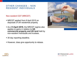 OTHER CHANGES – NON
RESIDENT INDIVIDUALS
Non-resident CGT (NRCGT)
 NRCGT applied from 6 April 2015 on
disposals of UK residential property.
 As of 6 April 2019, the NRCGT regime also
applies to gains in relation to UK
commercial property and UK land held by
non-resident individuals and trustees.
 30 day reporting deadline.
 However, does give opportunity to rebase.
 