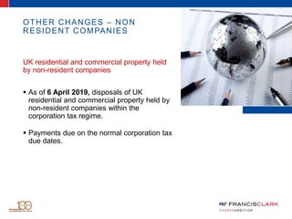 OTHER CHANGES – NON
RESIDENT COMPANIES
UK residential and commercial property held
by non-resident companies
 As of 6 April 2019, disposals of UK
residential and commercial property held by
non-resident companies within the
corporation tax regime.
 Payments due on the normal corporation tax
due dates.
 