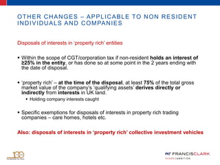 OTHER CHANGES – APPLICABLE TO NON RESIDENT
INDIVIDUALS AND COMPANIES
Disposals of interests in ‘property rich’ entities
 Within the scope of CGT/corporation tax if non-resident holds an interest of
≥25% in the entity, or has done so at some point in the 2 years ending with
the date of disposal.
 ‘property rich’ – at the time of the disposal, at least 75% of the total gross
market value of the company’s ‘qualifying assets’ derives directly or
indirectly from interests in UK land.
 Holding company interests caught
 Specific exemptions for disposals of interests in property rich trading
companies – care homes, hotels etc.
Also: disposals of interests in ‘property rich’ collective investment vehicles
 