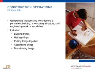 CONSTRUCTION OPERATIONS
INCLUDE
• General rule includes any work done to a
permanent building, a temporary structure, civil
engineering work or installation.
• Includes:
• Building things
• Making things
• Putting things together
• Assembling things
• Demolishing things
 