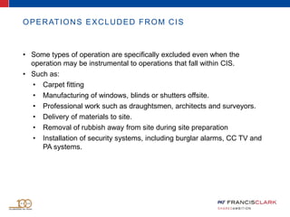 OPERATIONS EXCLUDED FROM CIS
• Some types of operation are specifically excluded even when the
operation may be instrumental to operations that fall within CIS.
• Such as:
• Carpet fitting
• Manufacturing of windows, blinds or shutters offsite.
• Professional work such as draughtsmen, architects and surveyors.
• Delivery of materials to site.
• Removal of rubbish away from site during site preparation
• Installation of security systems, including burglar alarms, CC TV and
PA systems.
 