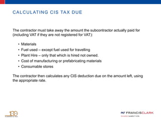 CALCULATING CIS TAX DUE
The contractor must take away the amount the subcontractor actually paid for
(including VAT if they are not registered for VAT):
• Materials
• Fuel used – except fuel used for travelling
• Plant Hire – only that which is hired not owned.
• Cost of manufacturing or prefabricating materials
• Consumable stores
The contractor then calculates any CIS deduction due on the amount left, using
the appropriate rate.
 