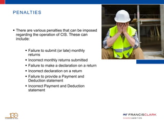 PENALTIES
 There are various penalties that can be imposed
regarding the operation of CIS. These can
include:
 Failure to submit (or late) monthly
returns
 Incorrect monthly returns submitted
 Failure to make a declaration on a return
 Incorrect declaration on a return
 Failure to provide a Payment and
Deduction statement
 Incorrect Payment and Deduction
statement
 