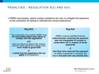 PENALTIES - REGULATION 9(3) AND 9(4)
 HMRC has powers, where certain conditions are met, to mitigate the exposure
to the contractor for failing to withhold the correct deductions
Reg 9(3)
The contractor must satisfy HMRC that
all reasonable steps were taken to
comply with the legislation
and
that any failure to deduct the correct
amount came about as a result of an
error made in good faith
or
a belief that the legislation did not
apply to the payment.
Reg 9(4)
HMRC must be satisfied that the
subcontractor receiving the payment
was not chargeable to income or
corporation tax in respect of those
payments
or
that they have returned the payment
on either a personal or company tax
return and paid over any monies due.
 