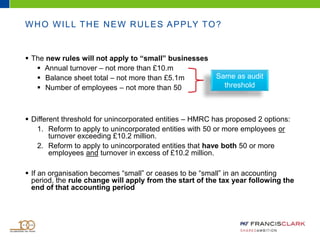 WHO WILL THE NEW RULES APPLY TO?
 The new rules will not apply to “small” businesses
 Annual turnover – not more than £10.m
 Balance sheet total – not more than £5.1m
 Number of employees – not more than 50
 Different threshold for unincorporated entities – HMRC has proposed 2 options:
1. Reform to apply to unincorporated entities with 50 or more employees or
turnover exceeding £10.2 million.
2. Reform to apply to unincorporated entities that have both 50 or more
employees and turnover in excess of £10.2 million.
 If an organisation becomes “small” or ceases to be “small” in an accounting
period, the rule change will apply from the start of the tax year following the
end of that accounting period
Same as audit
threshold
 