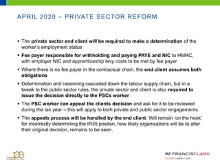 APRIL 2020 – PRIVATE SECTOR REFORM
 The private sector end client will be required to make a determination of the
worker’s employment status
 Fee payer responsible for withholding and paying PAYE and NIC to HMRC,
with employer NIC and apprenticeship levy costs to be met by fee payer
 Where there is no fee payer in the contractual chain, the end client assumes both
obligations
 Determination and reasoning cascaded down the labour supply chain, but in a
tweak to the public sector rules, the private sector end client is also required to
issue the decision directly to the PSCs worker
 The PSC worker can appeal the clients decision and ask for it to be reviewed
during the tax year – this will apply to both private and public sector engagements
 The appeals process will be handled by the end client. Will remain ‘on the hook’
for incorrectly determining the IR35 positon, how likely organisations will be to alter
their original decision, remains to be seen.
 