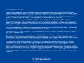 © copyright PKF Francis Clark, 2019
You shall not copy, make available, retransmit, reproduce, sell, disseminate, separate, licence, distribute, store electronically, publish, broadcast or
otherwise circulate either within your business or for public or commercial purposes any of (or any part of) these materials and / or any services provided
by PKF Francis Clark in any format whatsoever unless you have obtained prior written consent from PKF Francis Clark to do so and entered into a licence.
To the maximum extent permitted by applicable law PKF Francis Clark excludes all representations, warranties and conditions (including, without
limitation, the conditions implied by law) in respect of these materials and /or any services provided by PKF Francis Clark.
These materials and /or any services provided by PKF Francis Clark are designed solely for the benefit of delegates of PKF Francis Clark.
The content of these materials and / or any services provided by PKF Francis Clark does not constitute advice and whilst PKF Francis Clark endeavours
to ensure that the materials and / or any services provided by PKF Francis Clark are correct, we do not warrant the completeness or accuracy of the
materials and /or any services provided by PKF Francis Clark; nor do we commit to ensuring that these materials and / or any services provided by PKF
Francis Clark are up-to-date or error or omission-free.
Where indicated, these materials are subject to Crown copyright protection. Re-use of any such Crown copyright-protected material is subject to current
law and related regulations on the re-use of Crown copyright extracts in England and Wales.
These materials and / or any services provided by PKF Francis Clark are subject to our terms and conditions of business as amended from time to time, a
copy of which is available on request.
Our liability is limited and to the maximum extent permitted under applicable law PKF Francis Clark will not be liable for any direct, indirect or consequential
loss or damage arising in connection with these materials and / or any services provided by PKF Francis Clark, whether arising in tort, contract, or
otherwise, including, without limitation, any loss of profit, contracts, business, goodwill, data, income or revenue. Please note however, that our liability for
fraud, for death or personal injury caused by our negligence, or for any other liability is not excluded or limited.
PKF Francis Clark is a trading name of Francis Clark LLP. Francis Clark LLP is a limited liability partnership, registered in England and Wales with
registered number OC349116. The registered office is Sigma House, Oak View Close, Edginswell Park, Torquay TQ2 7FF where a list of members is
available for inspection and at www.pkf-francisclark.co.uk. The term ‘Partner’ is used to refer to a member of Francis Clark LLP or to an employee.
Registered to carry on audit work in the UK and Ireland, regulated for a range of investment business activities and licensed to carry out reserved legal
activity of non-contentious probate in England and Wales by the Institute of Chartered Accountants in England and Wales. Partners acting as insolvency
practitioners are licensed in the UK by the Institute of Chartered Accountants in England and Wales. A partner appointed as Administrator or Administrative
Receiver acts only as agent of the insolvent entity and without personal liability. Francis Clark LLP is a member firm of the PKF International Limited
network of legally independent firms and does not accept responsibility or liability for the actions or inactions on the part of any other individual member
firm or firms.
 