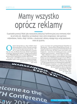 Więcej: www.propertynews.pl
Mamy wszystko
oprócz reklamy
O
statnie dziesięciolecie to okres wielkich zmian
infrastrukturalnych w Polsce.Powstało wszystko,
czego potrzebują organizatorzy kongresów.– Pol-
ska, ze swoją centralną lokalizacją w Europie,
staje się nową, nieodkrytą destynacją, idealnie wypełniającą
oczekiwania organizatorów spotkań o zasięgu kontynentalnym
– mówi Wojciech Liszka, prezes zarządu Międzynarodowego
Stowarzyszenia Organizatorów Spotkań MPI Poland.
Dziś polski rynek MICE dostarcza usługi na poziomie
europejskim,często o wiele wyższym niż w krajach postrzega-
nych za bardziej rozwinięte. Poza
tym wciąż
są one u nas tańsze niż w państwach Europy Zachodniej czy
Skandynawii.– Szwecja,Dania,Wielka Brytania,Francja – to
kraje,gdzie okres boomu w inwestycjach infrastrukturalnych miał
miejsce ok. 20 lat temu. W Polsce mamy nowe hotele, centra
kongresowe – nasza baza jest bardziej nowoczesna, a przede
wszystkim lepiej utrzymana – twierdzi Wojciech Liszka.
Tylko w Krakowie w ostatnim czasie oddano do użytku trzy
takie obiekty:halę widowiskowo-sportową Kraków Arena,Expo
Kraków czy wreszcie ICE Kraków Congress Centre.W Kato-
wicach w br.rozpoczęło działalność Międzynarodowe Centrum
Kongresowe. Od dwóch lat działa w Poznaniu Sala Ziemi,
a w Łodzi przygotowywany jest wielofunkcyjny projekt MC1.
Ale wielomilionowe inwestycje to nie tylko powód do dumy,
a przede wszystkim nowe wyzwania. Istnieje obawa,
aby nie podzieliły losu nikomu niepotrzeb-
nych, a generujących określone
koszty lotnisk. – Musi-
my szukać swo-
jej niszy,
O potrzebie promocji Polski jako nowoczesnej destynacji konferencyjnej oraz eventowej mówi
się od wielu lat. Zdążyliśmy już zbudować nowe centra kongresowe, hale sportowo-
-widowiskowe, hotele, drogi i lotniska, a skuteczność reklamy naszego kraju wciąż pozostawia
wiele do życzenia.
HOTELE
Więcej: www.propertynews.pl
28
 
