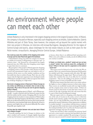 44 Więcej: www.propertynews.pl
S HO P P ING C ENTRE S
Unibail-Rodamco is only interested in the largest shopping centres in the largest European cities. In Poland,
the company is focused on Warsaw, especially such shopping centres as Arkadia, Galeria Mokotów, Galeria
Wileńska and part of Złote Tarasy. Soon however, the company will go beyond the capital market with
their new project in Wrocław. An interview with Arnaud Burlingame, Managing Director for the region of
Central Europe and Austria, about challenges for the real estate industry as well as their plans for the
Polish market. Arnaud Burlin, Managing Director Central Europe, Unibail-Rodamco
An environment where people
can meet each other
How would you assess the condition of the shopping centre sector
in Europe and how does Poland look against this backdrop?
I think Poland is doing very well if we compare it to Europe
as a whole: its economy is still growing at a fast pace and – as
statistics show – the demand for consumption has largely
improved since the 1990s when first shopping centres began
to open their doors to customers.
My perception is that people in Poland appreciate shopping
in shopping centres as they provide a wide selection of goods,
services and entertainment under one roof, which is very co-
nvenient, all the more so as the weather conditions are less
favourable here than in southern Europe.That’s also one of the
reasons why the high street segment is more developed outside
of Poland; for example London or Paris are typical cities where
you would go shopping on a high street.
Rent levels in shopping centres in Poland and in Western Europe are
very similar, but differences are dramatic when we look at shop-
ping streets. Why is that so? Do you see room for genuine shopping
streets in Poland?
Development of shopping streets in Poland – and in Warsaw,spe-
cifically – is partly connected with the historical context, but also
with the weather and the scarcity of shopping offer.It is true that
shoppingstreetsdonotattractasmanycustomersinPolandasthey
wouldintheotherlargeEuropeancitieslikeParis,LondonorMilan.
Rentsarenotdisconnectedfromtheturnoversthattenantsgenerate
and,therefore,more populated high streets allowing the tenants to
generate much higher sales are also priced differently.The market
being fully open regulates itself.
And how does the relation between rents and sales look in Poland
and in Western Europe?
Generally speaking, the level of charges in relation to the
sales is similar in all countries. It changes slightly depending
on the way the business is operated (directly or via a franchise
or license, where there is an additional fixed operating cost).
Other costs,such as labour or media,can also be different from
one country to another.
In Poland, we initially had a „landlord” market and now we have
a „tenant” market. How would you assess this „configuration of
forces”? Where is the best room for cooperation on the landlord
- tenant line?
These forces must be balanced at the end of the day. We are
partners.This is our common business that grows if both parties
are satisfied and if they cooperate with each other. The right
balance will always get the upper hand. There are brands in the
market that constitute the core of our offer, but it’s a mutual
cooperation – they are also willing to be present in the best
shopping centres in terms of footfall and sales results.
We know from tenants that their units in our centres achieve
the highest or close to highest turnovers in their entire chains.
These centres are excellently located, with very high footfalls,
and the company never ceases to invest in them. If there are
tenants (and we don’t know of any) that have stores in our
centres for the sake of prestige alone, this only means that this
is a part of their brand development strategy.
Rent per square metre in a shopping centre depends on the
size of the unit, its location in the centre, sector in which the
specific tenant operates, quality of the shopping centre and its
results (it’s not only footfall that counts, but first of all sales
generated by tenants).Indexation of lease agreements to inflation
is a market standard – in accordance with provisions contained
in the agreement.But rental rates remain unchanged throughout
the rental period (that is,for 5 or,often,for 10 years) unless the
agreement envisages step rent, for example.
Lump sum rent that is often converted into turnover-based
rent once a store exceeds a turnover level specified in the lease
agreement is a market standard. The percentage of turnover
that rents may not exceed if a tenant’s operation in a shopping
 