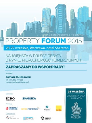 28 września
uroczysta gala
laureatów
Sponsorzy:
Partnerzy:
Organizatorzy:
PROPERTY FORUM 2015
28-29 września, Warszawa, hotel Sheraton
Największa w Polsce debata
o rynku nieruchomości komercyjnych
Tomasz Ruszkowski
tel. kom. 502 388 222
tomasz.ruszkowski@ptwp.pl
Zarezerwuj termin!
Zapraszamydo współpracy!
Kontakt:
 