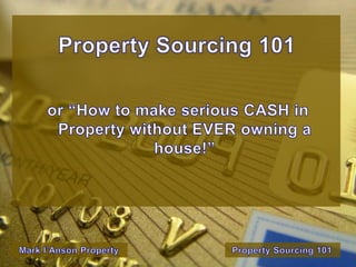 Property Sourcing 101 or “How to make serious CASH in Property without EVER owning a house!” Property Sourcing 101 Mark I’Anson Property 