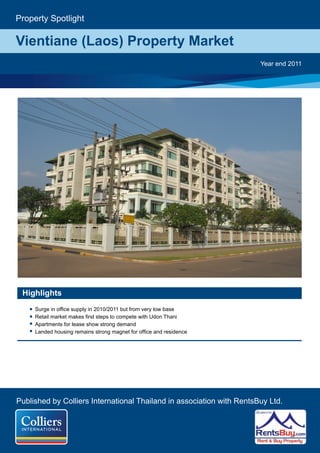 Property Spotlight

Vientiane (Laos) Property Market
                                                                       Year end 2011




 Highlights
     Surge in office supply in 2010/2011 but from very low base
     Retail market makes first steps to compete with Udon Thani
     Apartments for lease show strong demand
     Landed housing remains strong magnet for office and residence




Published by Colliers International Thailand in association with RentsBuy Ltd.
 
