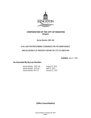 CORPORATION OF THE CITY OF KINGSTON
Ontario
By-law Number 2005-100
A BY-LAW FOR PRESCRIBING STANDARDS FOR THE MAINTENANCE
AND OCCUPANCY OF PROPERTY WITHIN THE CITY OF KINGSTON
PASSED: May 17, 2005
As Amended By By-Law Number:
By-law Number 2010-146 August 24, 2010
By-law Number 2013-86 April 23, 2013
By-law Number 2015-15 January 27, 2015
(Office Consolidation)
Copy printed on January 28, 2015
Page 1
 