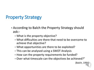 Property Strategy
• According to Balch the Property Strategy should
ask:-
• What is the property objective?
• What difficulties are there that need to be overcome to
achieve that objective?
• What opportunities are there to be exploited?
• This can be analysed using a SWOT Analysis
• How can the property requirements be funded?
• Over what timescale can the objectives be achieved?"
(Balch, 1994)
 