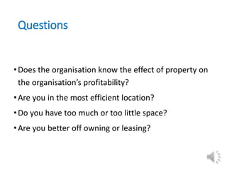 Questions
•Does the organisation know the effect of property on
the organisation’s profitability?
•Are you in the most efficient location?
•Do you have too much or too little space?
•Are you better off owning or leasing?
 