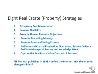 Eight Real Estate (Property) Strategies
1. Occupancy Cost Minimisation
2. Increase Flexibility
3. Promote Human Resource Objectives
4. Promote Marketing Message
5. Promote Sales and Selling Process
7. Facilitate and Control Production, Operations, Service Delivery
Facilitate Managerial Process and Knowledge Work
8. Capture the Real Estate Value Creation of Business
NB This was published in 1993 – before the Internet. Has the Internet
changed all this?
Nourse and Roulac,1993
 