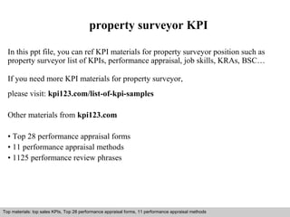 property surveyor KPI 
In this ppt file, you can ref KPI materials for property surveyor position such as 
property surveyor list of KPIs, performance appraisal, job skills, KRAs, BSC… 
If you need more KPI materials for property surveyor, 
please visit: kpi123.com/list-of-kpi-samples 
Other materials from kpi123.com 
• Top 28 performance appraisal forms 
• 11 performance appraisal methods 
• 1125 performance review phrases 
Top materials: top sales KPIs, Top 28 performance appraisal forms, 11 performance appraisal methods 
Interview questions and answers – free download/ pdf and ppt file 
 