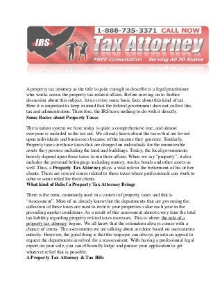 A property tax attorney as the title is quite enough to describe is a legal practitioner
who works across the property tax-related affairs. Before moving on to further
discussion about this subject, let us revise some basic facts about this kind of tax.
Here it is important to keep in mind that the federal government does not collect this
tax and administration. Therefore, the IRS have nothing to do with it directly.
Some Basics about Property Taxes
The taxation system we have today is quite a comprehensive one, and almost
everyone is included in the tax net. We already know about the taxes that are levied
upon individuals and businesses because of the income they generate. Similarly,
Property taxes are those taxes that are charged on individuals for the immoveable
assets they possess including the land and buildings. Today, the local governments
heavily depend upon these taxes to run their affairs. When we say “property”, it also
includes the personal belongings including money, stocks, bonds and other assets as
well. Thus, a Property Tax Attorney plays a vital role in the betterment of his or her
clients. There are several issues related to these taxes where professionals can work to
achieve some relief for their clients
What kind of Relief a Property Tax Attorney Brings
There is the term, commonly used in a context of property taxes and that is
“Assessment”. Most of us already know that the departments that are governing the
collection of these taxes are used to review your properties value each year in the
prevailing market conditions. As a result of this assessment almost every time the total
tax liability regarding property related taxes increases. This is where the role of a
property tax attorney begins. We all know that the estimation always comes with a
chance of errors. The assessments we are talking about are done based on assessments
entirely. However, the good thing is that the taxpayer can always go into an appeal to
request the departments involved for a reassessment. With having a professional legal
expert on your side, you can efficiently lodge and pursue your application to get
whatever relief that is possible.
A Property Tax Attorney & Tax Bills
 