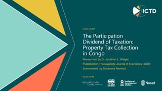 PARTNERS
The Participation
Dividend of Taxation:
Property Tax Collection
in Congo
CASE STUDY
Researched by Dr Jonathan L. Weigel,​
Published on The Quarterly Journal of Economics (2020)
Summarised by Soukayna Remmal
 