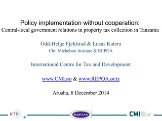 1	
  
Policy implementation without cooperation:
Central-local government relations in property tax collection in Tanzania
Odd-Helge Fjeldstad & Lucas Katera
Chr. Michelsen Institute & REPOA
International Centre for Tax and Development
www.CMI.no & www.REPOA.or.tz
Arusha, 8 December 2014
 